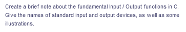 Create a brief note about the fundamental Input / Output functions in C.
Give the names of standard input and output devices, as well as some
illustrations.
