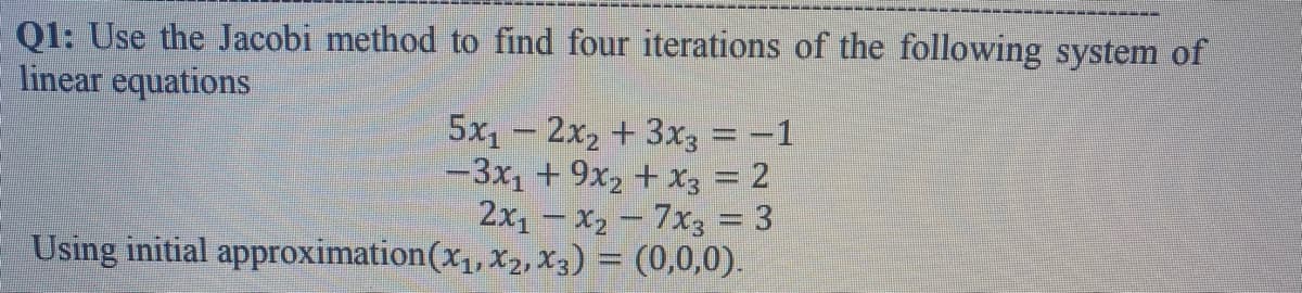 Q1: Use the Jacobi method to find four iterations of the following system of
linear equations
5x1 - 2x2 +3x3 = -1
-3x, + 9x2 + X3 = 2
2x - x2 – 7x3 = 3
Using initial approximation(x1, x2,X3) = (0,0,0).
