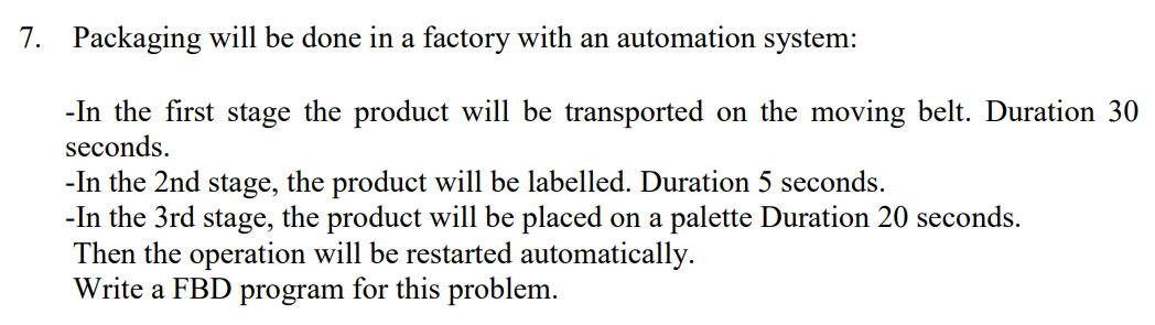 7. Packaging will be done in a factory with an automation system:
-In the first stage the product will be transported on the moving belt. Duration 30
seconds.
-In the 2nd stage, the product will be labelled. Duration 5 seconds.
-In the 3rd stage, the product will be placed on a palette Duration 20 seconds.
Then the operation will be restarted automatically.
Write a FBD program for this problem.