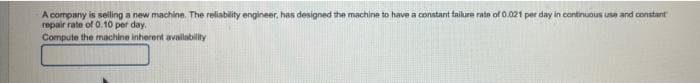 A company is selling a new machine. The reliability engineer, has designed the machine to have a constant taikure rate of 0.021 per day in continuous use and constant
repair rate of 0.10 per day.
Compute the machine inherent availability
