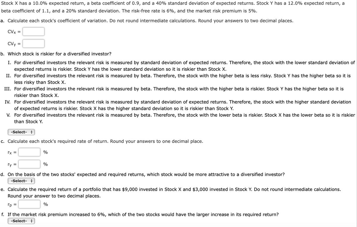 Stock X has a 10.0% expected return, a beta coefficient of 0.9, and a 40% standard deviation of expected returns. Stock Y has a 12.0% expected return, a
beta coefficient of 1.1, and a 20% standard deviation. The risk-free rate is 6%, and the market risk premium is 5%.
a. Calculate each stock's coefficient of variation. Do not round intermediate calculations. Round your answers to two decimal places.
CVx =
CVy =
b. Which stock is riskier for a diversified investor?
I. For diversified investors the relevant risk is measured by standard deviation of expected returns. Therefore, the stock with the lower standard deviation of
expected returns is riskier. Stock Y has the lower standard deviation so it is riskier than Stock X.
II. For diversified investors the relevant risk is measured by beta. Therefore, the stock with the higher beta is less risky. Stock Y has the higher beta so it is
less risky than Stock X.
III. For diversified investors the relevant risk is measured by beta. Therefore, the stock with the higher beta is riskier. Stock Y has the higher beta so it is
riskier than Stock X.
IV. For diversified investors the relevant risk is measured by standard deviation of expected returns. Therefore, the stock with the higher standard deviation
of expected returns is riskier. Stock X has the higher standard deviation so it is riskier than Stock Y.
V. For diversified investors the relevant risk is measured by beta. Therefore, the stock with the lower beta is riskier. Stock X has the lower beta so it is riskier
than Stock Y.
-Select- +
c. Calculate each stock's required rate of return. Round your answers to one decimal place.
rx =
%
ry =
%
d. On the basis of the two stocks' expected and required returns, which stock would be more attractive to a diversified investor?
-Select- +
e. Calculate the required return of a portfolio that has $9,000 invested in Stock X and $3,000 invested in Stock Y. Do not round intermediate calculations.
Round your answer to two decimal places.
rp =
%
f. If the market risk premium increased to 6%, which of the two stocks would have the larger increase in its required return?
-Select- +
