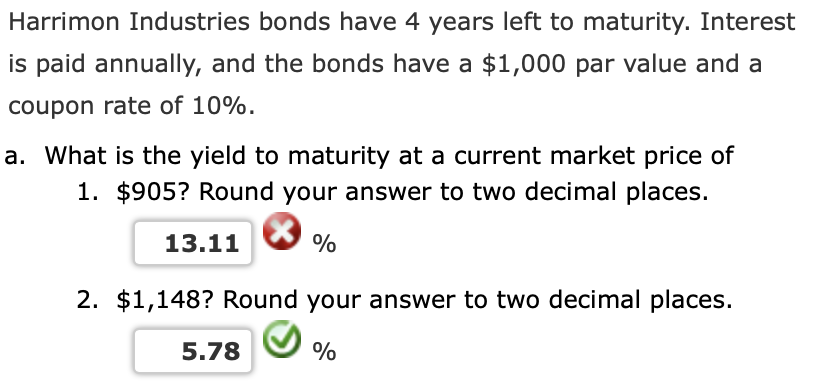 Harrimon Industries bonds have 4 years left to maturity. Interest
is paid annually, and the bonds have a $1,000 par value and a
coupon rate of 10%.
a. What is the yield to maturity at a current market price of
1. $905? Round your answer to two decimal places.
13.11
%
2. $1,148? Round your answer to two decimal places.
5.78
%
