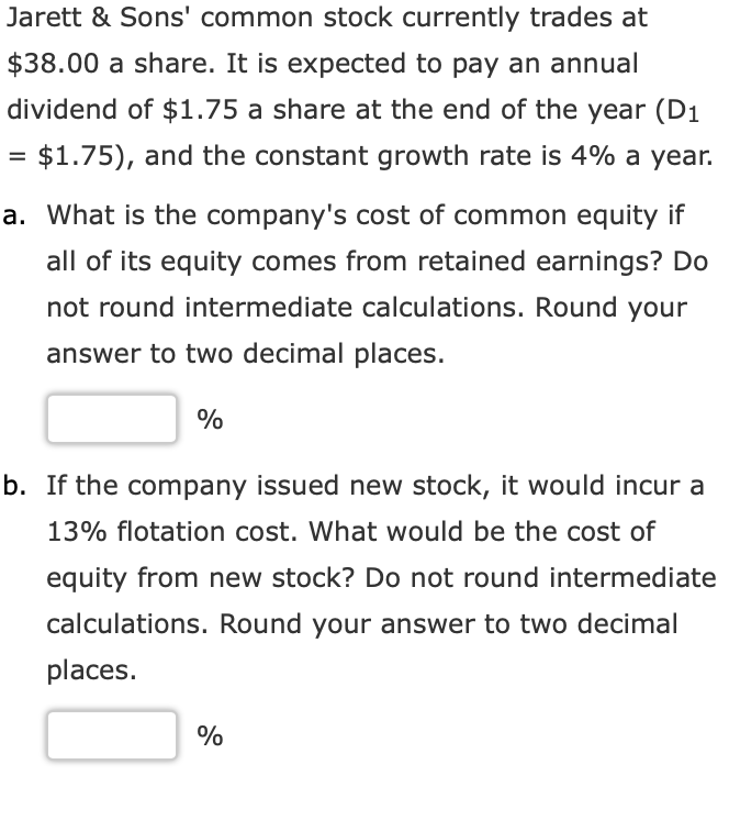 Jarett & Sons' common stock currently trades at
$38.00 a share. It is expected to pay an annual
dividend of $1.75 a share at the end of the year (D1
= $1.75), and the constant growth rate is 4% a year.
%3D
a. What is the company's cost of common equity if
all of its equity comes from retained earnings? Do
not round intermediate calculations. Round your
answer to two decimal places.
%
b. If the company issued new stock, it would incur a
13% flotation cost. What would be the cost of
equity from new stock? Do not round intermediate
calculations. Round your answer to two decimal
places.
%
