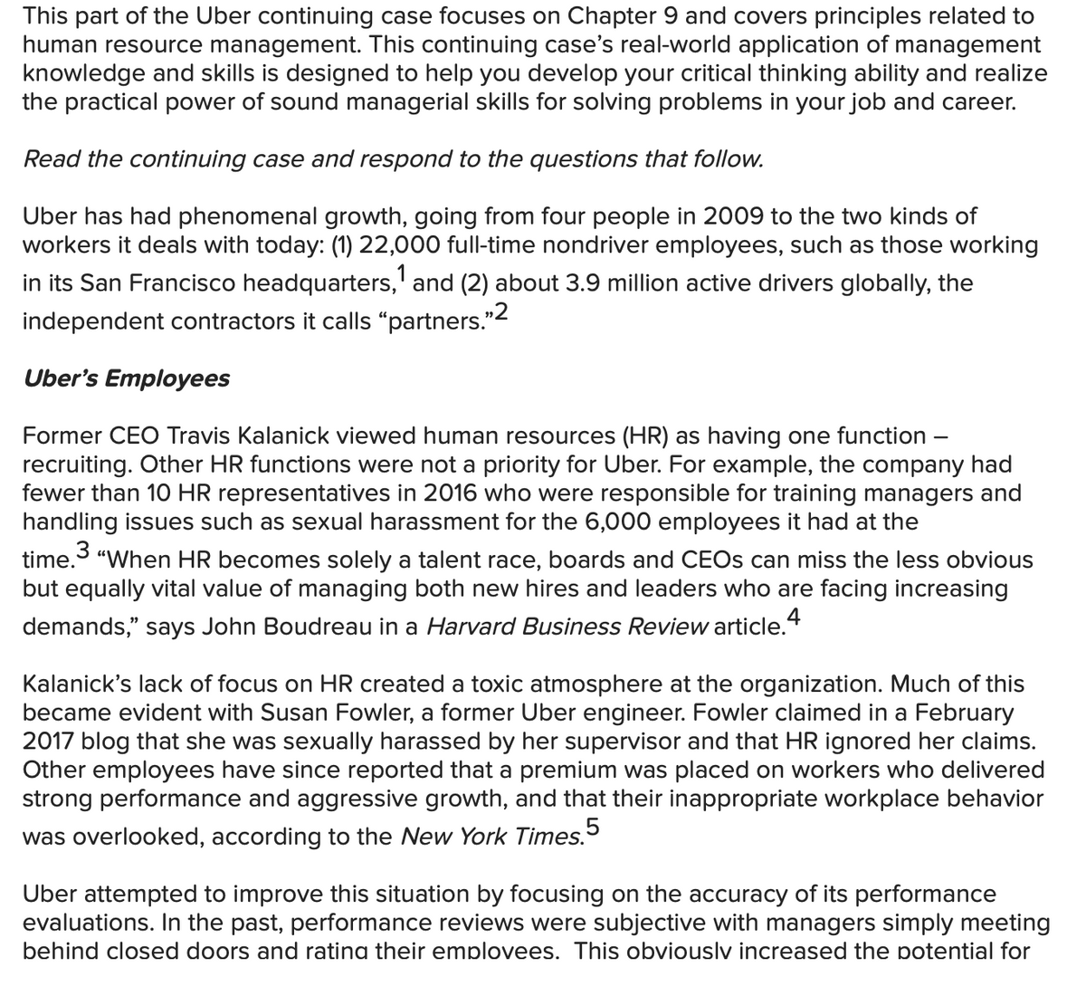 This part of the Uber continuing case focuses on Chapter 9 and covers principles related to
human resource management. This continuing case's real-world application of management
knowledge and skills is designed to help you develop your critical thinking ability and realize
the practical power of sound managerial skills for solving problems in your job and career.
Read the continuing case and respond to the questions that follow.
Uber has had phenomenal growth, going from four people in 2009 to the two kinds of
workers it deals with today: (1) 22,000 full-time nondriver employees, such as those working
1
in its San Francisco headquarters,' and (2) about 3.9 million active drivers globally, the
independent contractors it calls "partners."2
Uber's Employees
Former CEO Travis Kalanick viewed human resources (HR) as having one function
recruiting. Other HR functions were not a priority for Uber. For example, the company had
fewer than 10 HR representatives in 2016 who were responsible for training managers and
handling issues such as sexual harassment for the 6,000 employees it had at the
3
time. "When HR becomes solely a talent race, boards and CEOS can miss the less obvious
but equally vital value of managing both new hires and leaders who are facing increasing
demands," says John Boudreau in a Harvard Business Review article.4
Kalanick's lack of focus on HR created a toxic atmosphere at the organization. Much of this
became evident with Susan Fowler, a former Uber engineer. Fowler claimed in a February
2017 blog that she was sexually harassed by her supervisor and that HR ignored her claims.
Other employees have since reported that a premium was placed on workers who delivered
strong performance and aggressive growth, and that their inappropriate workplace behavior
was overlooked, according to the New York Times.5
Uber attempted to improve this situation by focusing on the accuracy of its performance
evaluations. In the past, performance reviews were subjective with managers simply meeting
behind closed doors and ratina their emplovees. This obviouslv increased the potential for
