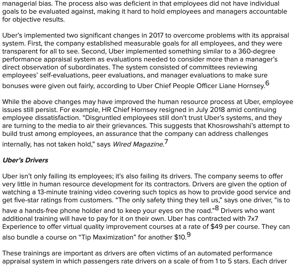 managerial bias. The process also was deficient in that employees did not have individual
goals to be evaluated against, making it hard to hold employees and managers accountable
for objective results.
Uber's implemented two significant changes in 2017 to overcome problems with its appraisal
system. First, the company established measurable goals for all employees, and they were
transparent for all to see. Second, Uber implemented something similar to a 360-degree
performance appraisal system as evaluations needed to consider more than a manager's
direct observation of subordinates. The system consisted of committees reviewing
employees' self-evaluations, peer evaluations, and manager evaluations to make sure
bonuses were given out fairly, according to Uber Chief People Officer Liane Hornsey.
While the above changes may have improved the human resource process at Uber, employee
issues still persist. For example, HR Chief Hornsey resigned in July 2018 amid continuing
employee dissatisfaction. "Disgruntled employees still don't trust Uber's systems, and they
are turning to the media to air their grievances. This suggests that Khosrowshahi's attempt to
build trust among employees, an assurance that the company can address challenges
internally, has not taken hold," says Wired Magazine.'
Uber's Drivers
Uber isn't only failing its employees; it's also failing its drivers. The company seems to offer
very little in human resource development for its contractors. Drivers are given the option of
watching a 13-minute training video covering such topics as how to provide good service and
get five-star ratings from customers. "The only safety thing they tell us," says one driver, “is to
have a hands-free phone holder and to keep your eyes on the road."0 Drivers who want
additional training will have to pay for it on their own. Uber has contracted with 7x7
Experience to offer virtual quality improvement courses at a rate of $49 per course. They can
also bundle a course on "Tip Maximization" for another $10.9
These trainings are important as drivers are often victims of an automated performance
appraisal system in which passengers rate drivers on a scale of from 1 to 5 stars. Each driver
