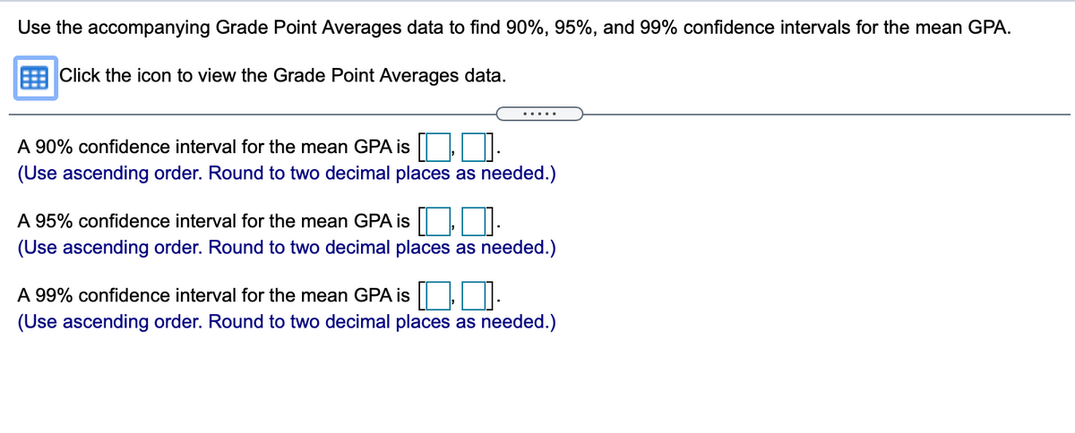 Use the accompanying Grade Point Averages data to find 90%, 95%, and 99% confidence intervals for the mean GPA.
E Click the icon to view the Grade Point Averages data.
.....
A 90% confidence interval for the mean GPA is |.
(Use ascending order. Round to two decimal places as needed.)
A 95% confidence interval for the mean GPA is ||,.
(Use ascending order. Round to two decimal places as needed.)
A 99% confidence interval for the mean GPA is |:
(Use ascending order. Round to two decimal places as needed.)
