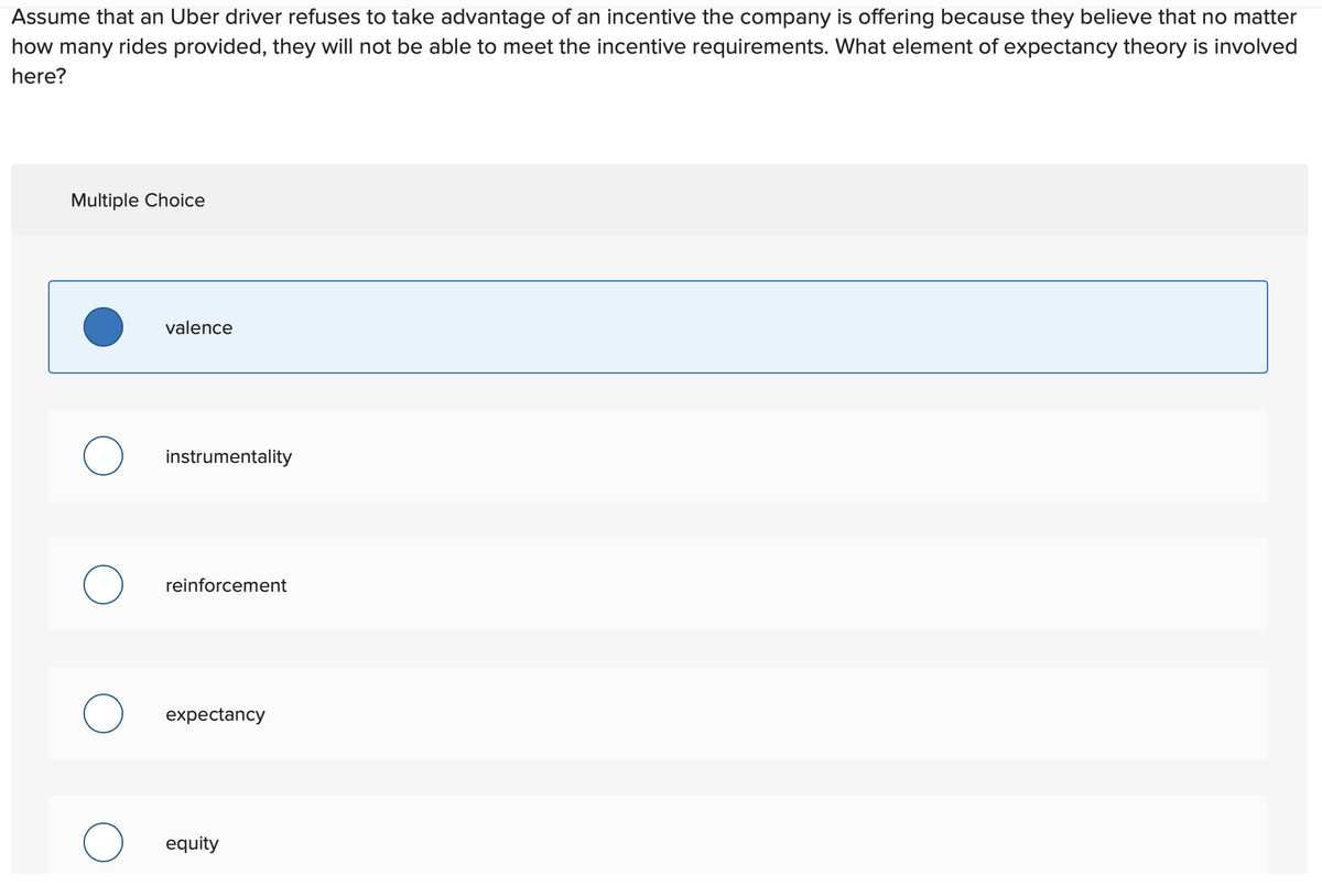 Assume that an Uber driver refuses to take advantage of an incentive the company is offering because they believe that no matter
how many rides provided, they will not be able to meet the incentive requirements. What element of expectancy theory is involved
here?
Multiple Choice
valence
instrumentality
reinforcement
expectancy
equity
