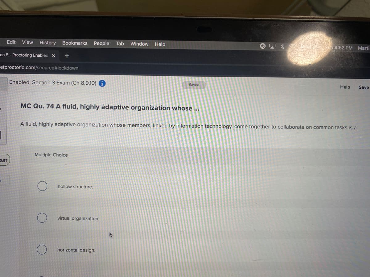 Edit View
History
Bookmarks People
Tab
Window Help
S 4:52 PM Martin
on 8 - Proctoring Enabled X
etproctorio.com/secured#lockdown
Enabled: Section 3 Exam (Ch 8,9,10) i
Saved
Help
Save
MC Qu. 74 A fluid, highly adaptive organization whose ...
A fluid, highly adaptive.organization whose members, linked by information technology, come together to collaborate on common tasks is a
Multiple Choice
0:57
hollow structure.
virtual organization.
horizontal design.
