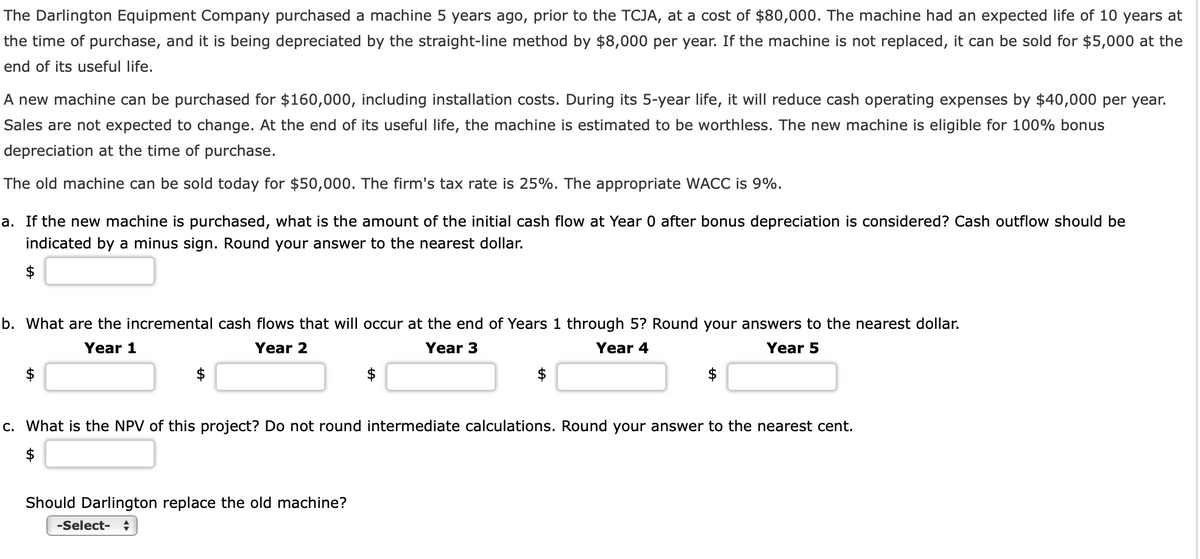 The Darlington Equipment Company purchased a machine 5 years ago, prior to the TCJA, at a cost of $80,000. The machine had an expected life of 10 years at
the time of purchase, and it is being depreciated by the straight-line method by $8,000 per year. If the machine is not replaced, it can be sold for $5,000 at the
end of its useful life.
A new machine can be purchased for $160,000, including installation costs. During its 5-year life, it will reduce cash operating expenses by $40,000 per year.
Sales are not expected to change. At the end of its useful life, the machine is estimated to be worthless. The new machine is eligible for 100% bonus
depreciation at the time of purchase.
The old machine can be sold today for $50,000. The firm's tax rate is 25%. The appropriate WACC is 9%.
a. If the new machine is purchased, what is the amount of the initial cash flow at Year 0 after bonus depreciation is considered? Cash outflow should be
indicated by a minus sign. Round your answer to the nearest dollar.
$
b. What are the incremental cash flows that will occur at the end of Years 1 through 5? Round your answers to the nearest dollar.
Year 1
Year 2
Year 3
Year 4
Year 5
$
$
c. What is the NPV of this project? Do not round intermediate calculations. Round your answer to the nearest cent.
Should Darlington replace the old machine?
-Select-
