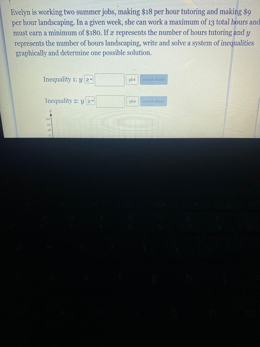 Evelyn is working two summer jobs, making $18 per hour tutoring and making $9
hour landscaping. In a given week, she can work a maximum of 13 total hours and
per
must earn a minimum of $180. If x represents the number of hours tutoring and y
represents the number of hours landscaping, write and solve a system of inequalities
graphically and determine one possible solution.
Inequality 1: y 2
plot
switch shade
Inequality 2: y N
plot
switch shade
20
19
18
