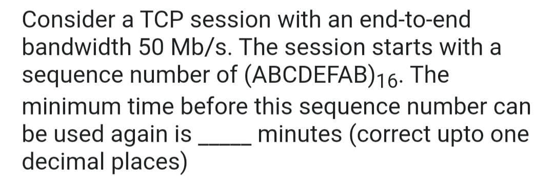 Consider a TCP session with an end-to-end
bandwidth 50 Mb/s. The session starts with a
sequence number of (ABCDEFAB)16.
minimum time before this sequence number can
be used again is
decimal places)
The
minutes (correct upto one
