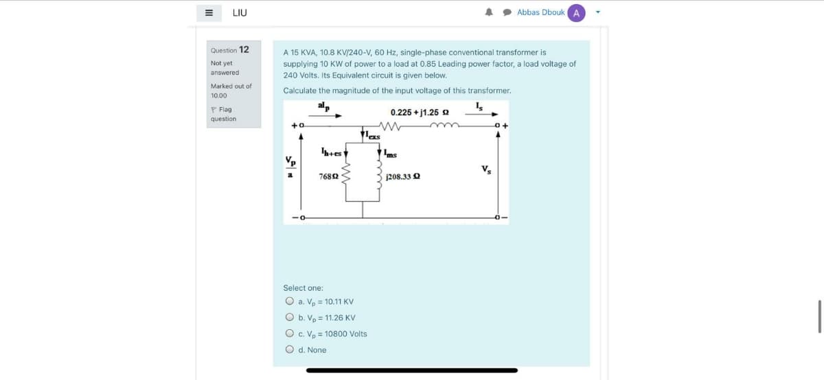 LIŲ
Abbas DboukA
Question 12
A 15 KVA, 10.8 KV/240-V, 60 Hz, single-phase conventional transformer is
supplying 10 KW of power to a load at 0.85 Leading power factor, a load voltage of
Not yet
answered
240 Volts, Its Equivalent circuit is given below.
Marked out of
Calculate the magnitude of the input voltage of this transformer.
10.00
P Flag
alp
0.225 + j1.25 s
question
+o
Ims
Vp
V
7682
j208.33 Q
Select one:
O a. Vp = 10.11 KV
O b. Vp = 11.26 KV
O c. Vo = 10800 Volts
O d. None
