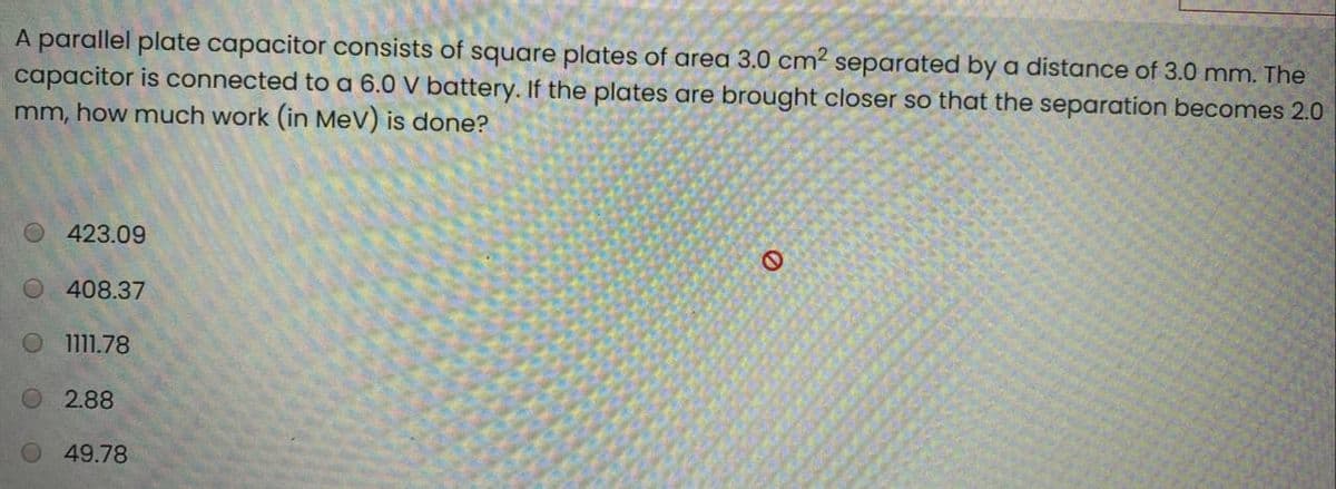 A parallel plate capacitor consists of square plates of area 3.0 cm² separated by a distance of 3.0 mm. The
capacitor is connected to a 6.0 V battery. If the plates are brought closer so that the separation becomes 2.0
mm, how much work (in MeV) is done?
423.09
O 408.37
1111.78
O 2.88
49.78
