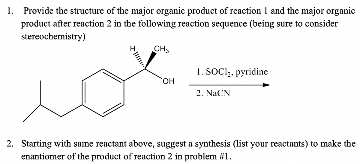 1. Provide the structure of the major organic product of reaction 1 and the major organic
product after reaction 2 in the following reaction sequence (being sure to consider
stereochemistry)
CH3
1. SOCI,, pyridine
ОН
2. NaCN
2. Starting with same reactant above, suggest a synthesis (list your reactants) to make the
enantiomer of the product of reaction 2 in problem #1.
