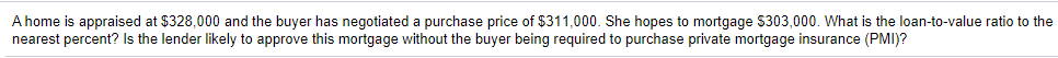 A home is appraised at $328,000 and the buyer has negotiated a purchase price of $311,000. She hopes to mortgage $303,000. What is the loan-to-value ratio to the
nearest percent? Is the lender likely to approve this mortgage without the buyer being required to purchase private mortgage insurance (PMI)?
