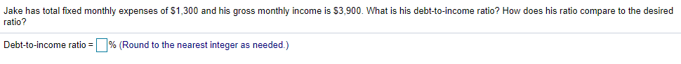 Jake has total fixed monthly expenses of $1,300 and his gross monthly income is $3,900. What is his debt-to-income ratio? How does his ratio compare to the desired
ratio?
Debt-to-income ratio = % (Round to the nearest integer as needed.)
