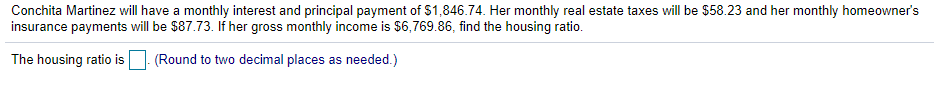 Conchita Martinez will have a monthly interest and principal payment of $1,846.74. Her monthly real estate taxes will be $58.23 and her monthly homeowner's
insurance payments will be $87.73. If her gross monthly income is $6,769.86, find the housing ratio.
The housing ratio is
(Round to two decimal places as needed.)
