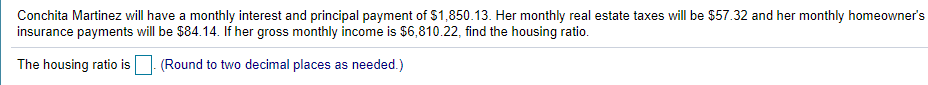 Conchita Martinez will have a monthly interest and principal payment of $1,850.13. Her monthly real estate taxes will be $57.32 and her monthly homeowner's
insurance payments will be $84.14. If her gross monthly income is $6,810.22, find the housing ratio.
The housing ratio is
(Round to two decimal places as needed.)
