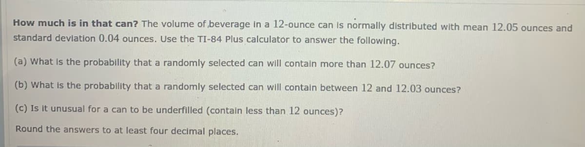 How much is in that can? The volume of beverage in a 12-ounce can is normally distributed with mean 12.05 ounces and
standard deviation 0.04 ounces. Use the TI-84 Plus calculator to answer the following.
(a) What Is the probability that a randomly selected can will contain more than 12.07 ounces?
(b) What is the probability that a randomly selected can will contain between 12 and 12.03 ounces?
(c) Is it unusual for a can to be underfilled (contain less than 12 ounces)?
Round the answers to at least four decimal places.
