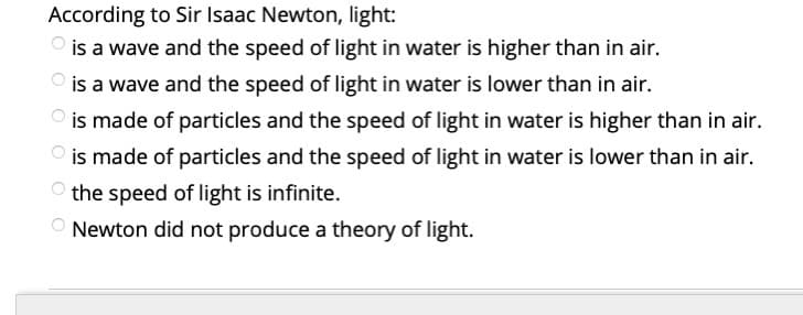 According to Sir Isaac Newton, light:
is a wave and the speed of light in water is higher than in air.
is a wave and the speed of light in water is lower than in air.
O is made of particles and the speed of light in water is higher than in air.
O is made of particles and the speed of light in water is lower than in air.
the speed of light is infinite.
O Newton did not produce a theory of light.
