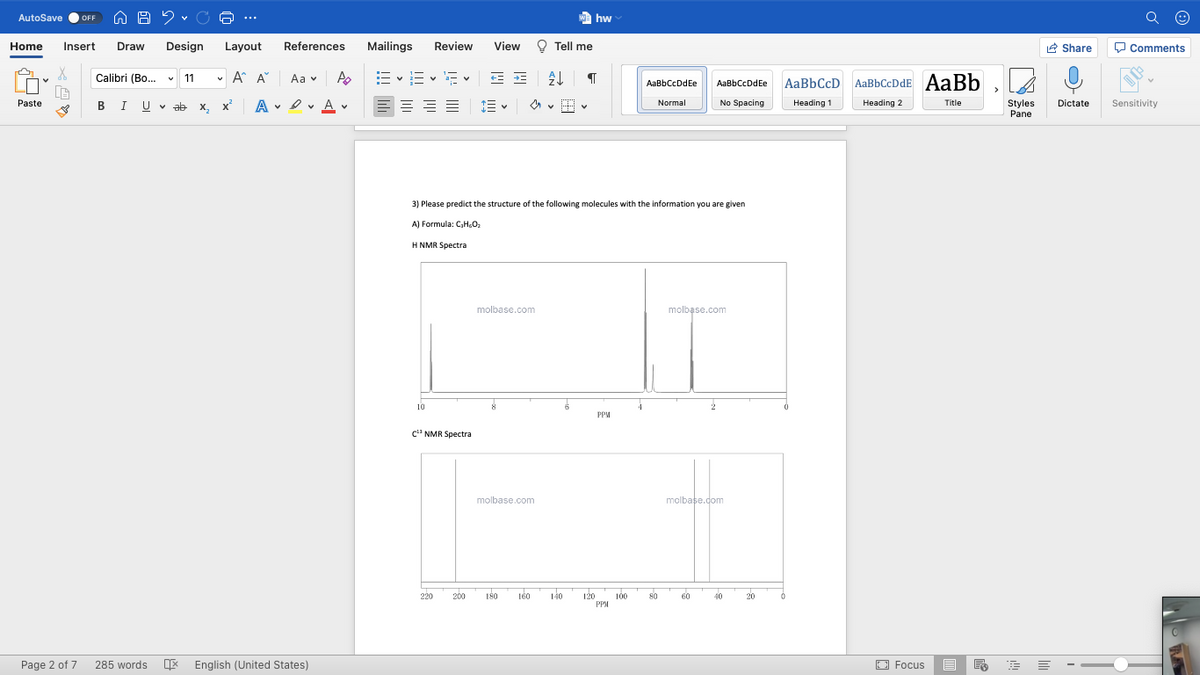 AutoSave
We hw
OFF
...
Home
Insert
Draw
Design
Layout
References
Mailings
Review
View
O Tell me
R Share
O Comments
Calibri (Bo.
v 11
v A A
E v E v E v E E
Aa v
AaBbCcD AaBbCcDdE AaBb
AaBbCcDdEe
AaBbCcDdEe
Paste
BIU V ab x, x
A • I v A v
No Spacing
Normal
Heading 1
Heading 2
Title
Styles
Pane
Dictate
Sensitivity
3) Please predict the structure of the following molecules with the information you are given
A) Formula: CH,0,
H NMR Spectra
molbase.com
molbase.com
10
PPM
c" NMR Spectra
molbase.com
molbase.com
200
180
160
140
120
PPM
220
100
80
60
40
20
Page 2 of 7
285 words E English (United States)
O Focus
!!! li
白
