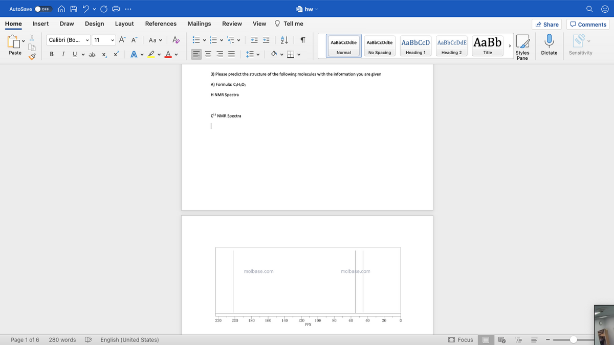 AutoSave
We hw
OFF
...
Home
Insert
Draw
Design
Layout
References
Mailings
Review
View
O Tell me
R Share
O Comments
Calibri (Bo.. v 11
v A A
E - E v E v
Aa v
AaBbCcD AaBbCcDdE AaBb
AaBbCcDdEe
AaBbCcDdEe
Paste
BIU V ab x, x
A
v I v A v
Heading 1
Normal
No Spacing
Heading 2
Title
Styles
Pane
Dictate
Sensitivity
3) Please predict the structure of the following molecules with the information you are given
A) Formula: C,H.O
H NMR Spectra
c' NMR Spectra
molbase.com
molbase.com
220
200
180
160
140
120
PPM
100
80
60
40
20
Page 1 of 6
280 words
English (United States)
O Focus
白
