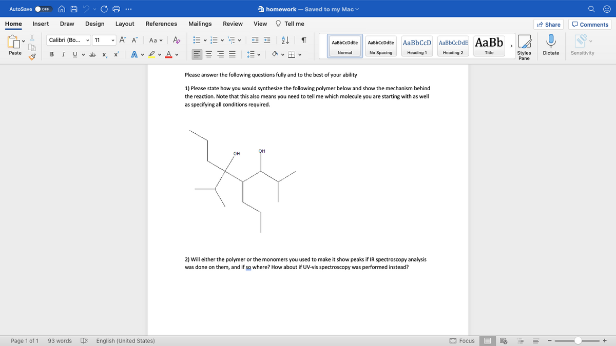 AutoSave
w
| homework – Saved to my Mac
OFF
...
Home
Insert
Draw
Design
Layout
References
Mailings
Review
View
O Tell me
R Share
O Comments
Calibri (Bo.
v 11
v A A
E vE v E v E E
Aa v
AaBbCcDdEe
AaBbCcD AaBbCcDdE AaBb
AaBbCcDdEe
Paste
BIU V ab x, x
A v I v A v
No Spacing
Normal
Heading 1
Heading 2
Title
Styles
Pane
Dictate
Sensitivity
Please answer the following questions fully and to the best of your ability
1) Please state how you would synthesize the following polymer below and show the mechanism behind
the reaction. Note that this also means you need to tell me which molecule you are starting with as well
as specifying all conditions required.
он
OH
2) Will either the polymer or the monomers you used to make it show peaks if IR spectroscopy analysis
was done on them, and if so where? How about if UV-vis spectroscopy was performed instead?
Page 1 of 1
93 words
E English (United States)
O Focus
白
