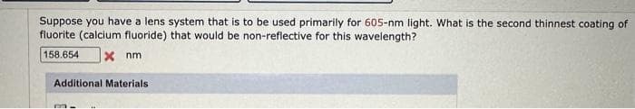 Suppose you have a lens system that is to be used primarily for 605-nm light. What is the second thinnest coating of
fluorite (calcium fluoride) that would be non-reflective for this wavelength?
158.654 x nm
Additional Materials