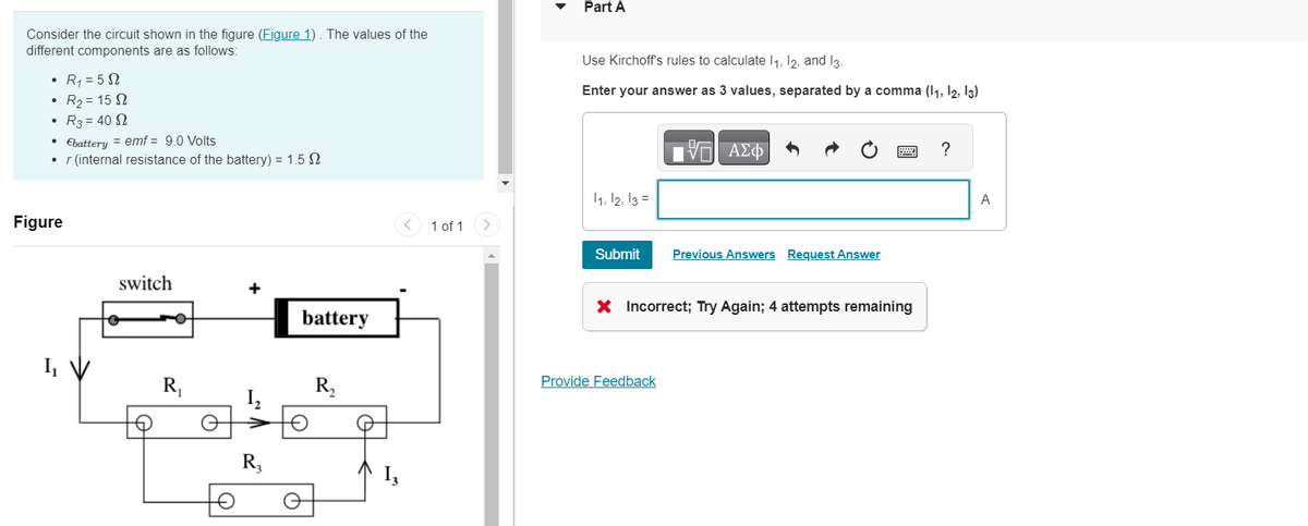 Consider the circuit shown in the figure (Figure 1). The values of the
different components are as follows:
•
• Ebattery = emf = 9.0 Volts
r (internal resistance of the battery) = 1.52
Figure
R₁ = 5S
R₂ = 152
R3 = 40 S2
I₁
switch
R₁
+
R₂
battery
Q
R₂
13
<
1 of 1 >
Part A
Use Kirchoff's rules to calculate 1₁, 12, and 13.
Enter your answer as 3 values, separated by a comma (11, 12, 13)
11, 12, 13 =
Submit
197| ΑΣΦ
VO
Provide Feedback
Previous Answers Request Answer
X Incorrect; Try Again; 4 attempts remaining
?
A