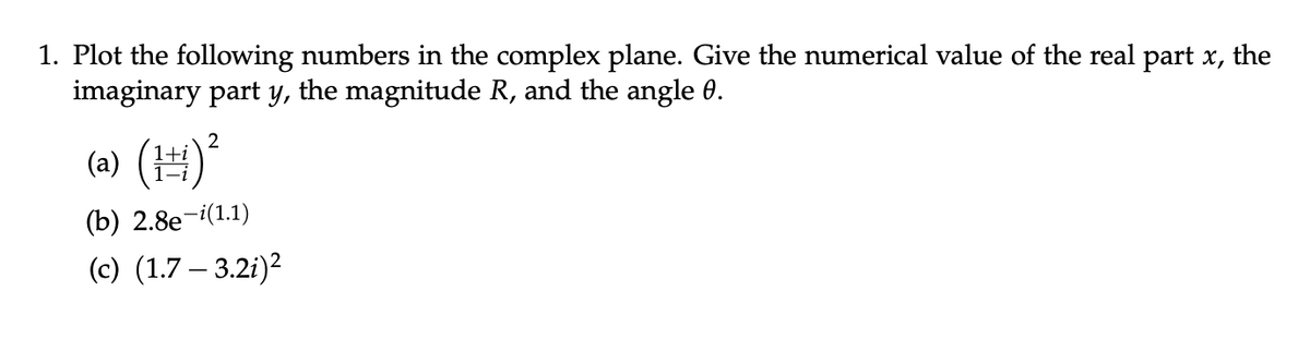 1. Plot the following numbers in the complex plane. Give the numerical value of the real part x, the
imaginary part y, the magnitude R, and the angle 0.
2
(a) (¹) ²
(b) 2.8e-i(1.1)
(c) (1.7-3.2i)²