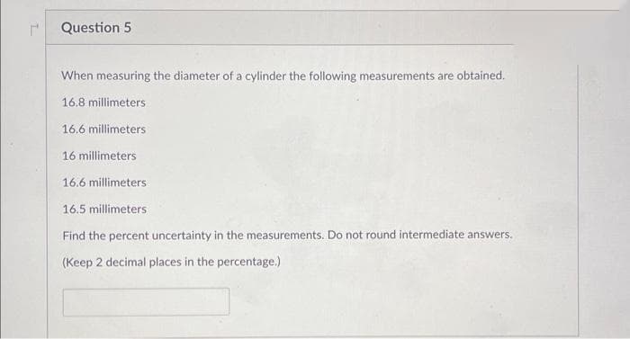 Question 5
When measuring the diameter of a cylinder the following measurements are obtained.
16.8 millimeters
16.6 millimeters
16 millimeters
16.6 millimeters
16.5 millimeters
Find the percent uncertainty in the measurements. Do not round intermediate answers.
(Keep 2 decimal places in the percentage.)