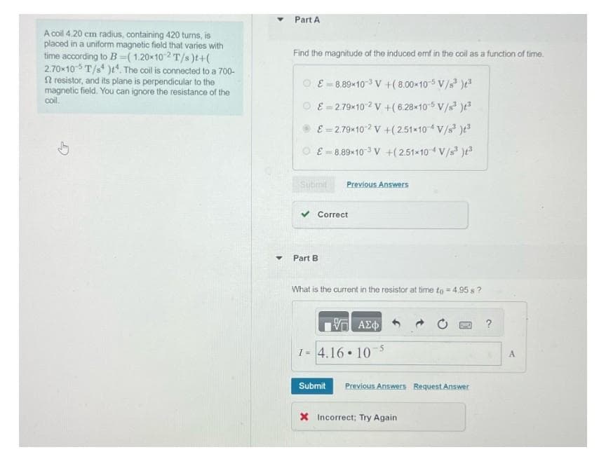 A coil 4.20 cm radius, containing 420 turns, is
placed in a uniform magnetic field that varies with
time according to B=( 1.20x10-2 T/s)t+(
2.70x10-5 T/s). The coil is connected to a 700-
2 resistor, and its plane is perpendicular to the
magnetic field. You can ignore the resistance of the
coil.
↓
▼
Part A
Find the magnitude of the induced emf in the coil as a function of time.
8.89×10³ V +(8.00-10-5 V/s³ )³
ⒸE=2.79×10 2 V +(6.28×10-5 V/s³ )t³
E = 2.79×10² V +(2.51×10-4 V/s³ )t³
£ 8.89-10 ³ V +(2.51×10 4 V/s³ )t3
Submit
Previous Answers
✓ Correct
Part B
What is the current in the resistor at time to = 4.95s ?
ΑΣΦ
1= 4.16 107
Submit Previous Answers Request Answer
X Incorrect; Try Again
A