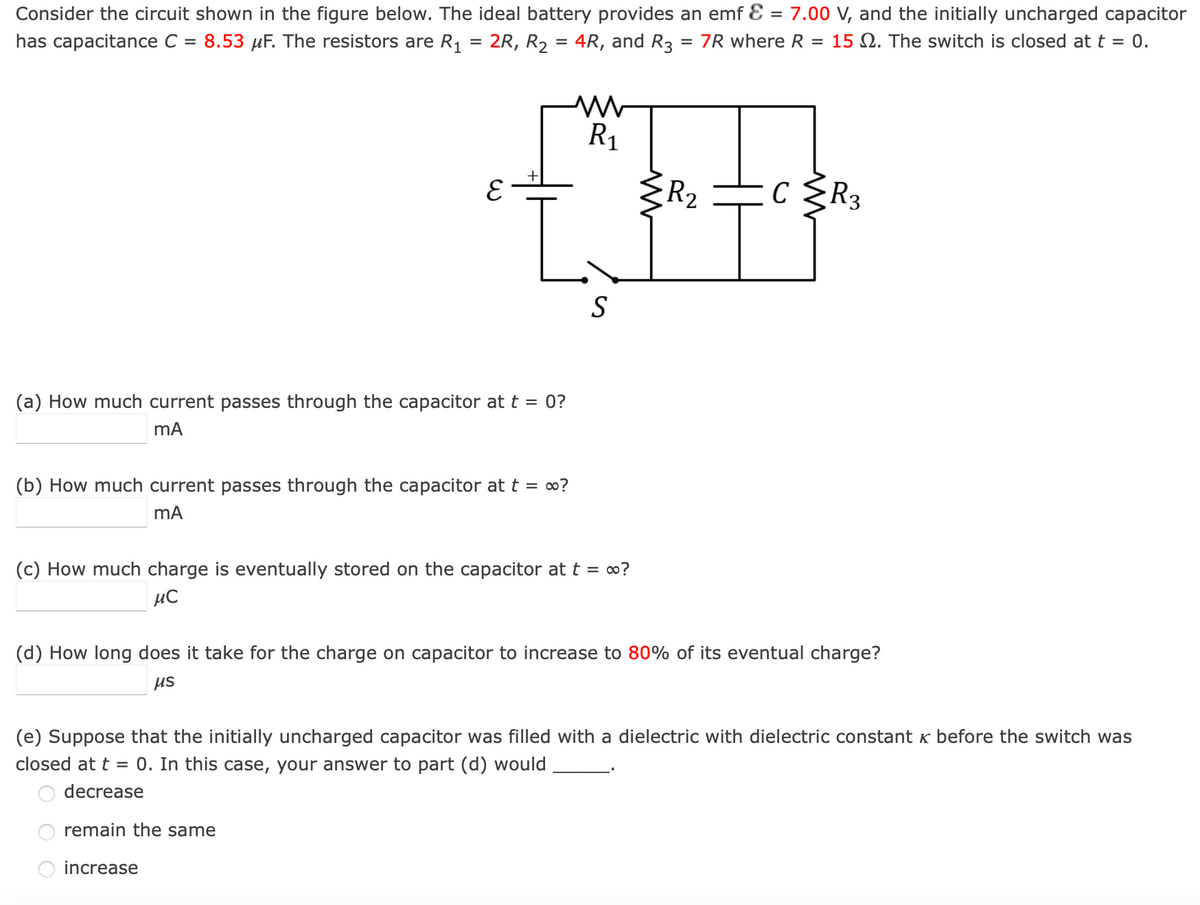 Consider the circuit shown in the figure below. The ideal battery provides an emf = 7.00 V, and the initially uncharged capacitor
has capacitance C = 8.53 µF. The resistors are R₁ = 2R, R₂ = 4R, and R3 = 7R where R = 15 2. The switch is closed at t = 0.
E
L
(a) How much current passes through the capacitor at t = 0?
mA
M
R₁
(b) How much current passes through the capacitor at t = ∞?
mA
S
(c) How much charge is eventually stored on the capacitor at t = ∞?
μC
R₂
C ≤R3
с
(d) How long does it take for the charge on capacitor to increase to 80% of its eventual charge?
μs
(e) Suppose that the initially uncharged capacitor was filled with a dielectric with dielectric constant & before the switch was
closed at t = 0. In this case, your answer to part (d) would
decrease
remain the same
increase