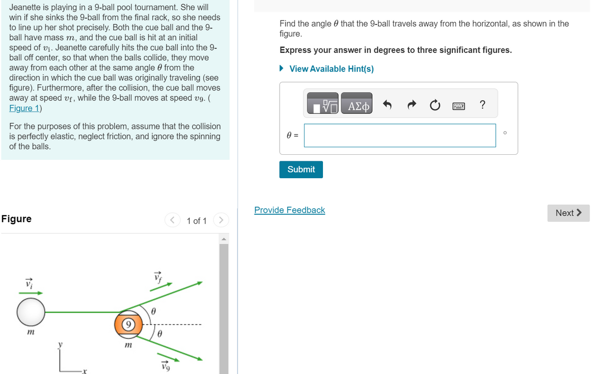 Jeanette is playing in a 9-ball pool tournament. She will
win if she sinks the 9-ball from the final rack, so she needs
to line up her shot precisely. Both the cue ball and the 9-
ball have mass m, and the cue ball is hit at an initial
speed of v₁. Jeanette carefully hits the cue ball into the 9-
ball off center, so that when the balls collide, they move
away from each other at the same angle from the
direction in which the cue ball was originally traveling (see
figure). Furthermore, after the collision, the cue ball moves
away at speed uf, while the 9-ball moves at speed vg. (
Figure 1)
For the purposes of this problem, assume that the collision
is perfectly elastic, neglect friction, and ignore the spinning
of the balls.
Figure
m
m
0
0
1 of 1
Find the angle that the 9-ball travels away from the horizontal, as shown in the
figure.
Express your answer in degrees to three significant figures.
► View Available Hint(s)
VE ΑΣΦ
0 =
Submit
Provide Feedback
O
Next >