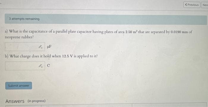 3 attempts remaining.
a) What is the capacitance of a parallel plate capacitor having plates of area 2.50 m² that are separated by 0.0190 mm of
neoprene rubber?
b) What charge does it hold when 12.5 V is applied to it?
C
Submit answer
uF
Answers (in progress)
< Previous Nex