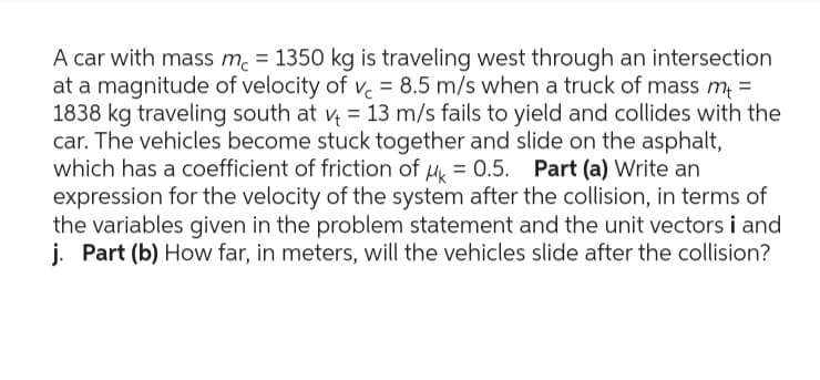 A car with mass mc = 1350 kg is traveling west through an intersection
at a magnitude of velocity of vc = 8.5 m/s when a truck of mass m+ =
1838 kg traveling south at v = 13 m/s fails to yield and collides with the
car. The vehicles become stuck together and slide on the asphalt,
which has a coefficient of friction of μ = 0.5. Part (a) Write an
expression for the velocity of the system after the collision, in terms of
the variables given in the problem statement and the unit vectors i and
j. Part (b) How far, in meters, will the vehicles slide after the collision?