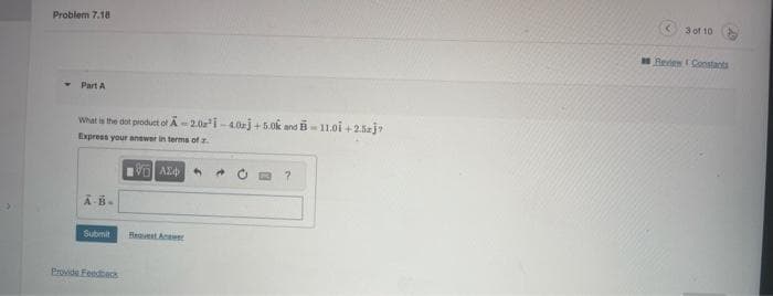 Problem 7.18
Part A
What is the dot product of A-2.0³1-4.0j +5.0k and B-11.01 +2.5j7
Express your answer in terms of z.
A-B-
Submit
Provide Feedback
196) ΑΣΦ
?
<
3 of 10
Review Constants