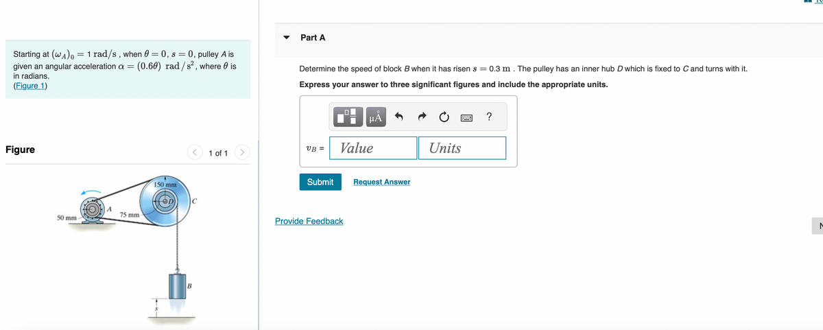 Starting at (WA) = 1 rad/s, when 0 = 0, s = 0, pulley A is
given an angular acceleration a = (0.60) rad/s², where is
in radians.
(Figure 1)
Figure
50 mm-
A
75 mm
150 mm
B
1 of 1
Part A
Determine the speed of block B when it has risen s = 0.3 m . The pulley has an inner hub D which is fixed to C and turns with it.
Express your answer to three significant figures and include the appropriate units.
VB =
Submit
μÃ
Value
Provide Feedback
Request Answer
Units
?
H
3
N