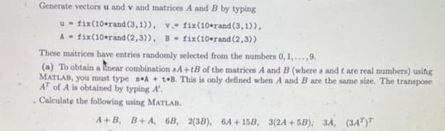 Generate vectors u and v and matrices A and B by typing
fix(10-rand (3,1)), v. fix(10*rand (3,1)),
fix (10 rand (2,3)), B fix(10-rand (2,3))
u
A
These matrices have entries randomly selected from the numbers 0, 1,...,9.
(a) To obtain a linear combination sA+tB of the matrices A and B (where s and t are real numbers) using
MATLAB, you must type sA + t B. This is only defined when A and B are the same size. The transpose
AT of A is obtained by typing A'.
. Calculate the following using MATLAB.
A+B, B+ A, 6B, 2(3B), 6A+15B, 3(2A+5B); 3A, (34¹)