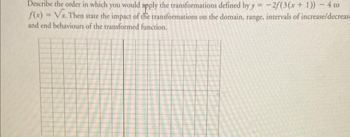 Describe the order in which you would apply the transformations defined by y=-2f(3(x + 1)) - 4 to
f(x)=√x. Then state the impact of the transformations on the domain, range, intervals of increase/decrease
and end behaviours of the transformed function.