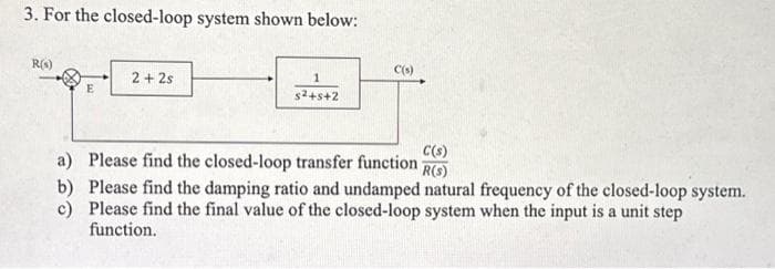 3. For the closed-loop system shown below:
R(s)
E
2+2s
1
s²+5+2
C(s)
C(s)
Please find the closed-loop transfer function -
R(S)
a)
b)
Please find the damping ratio and undamped natural frequency of the closed-loop system.
c) Please find the final value of the closed-loop system when the input is a unit step
function.