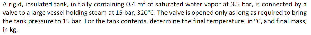 A rigid, insulated tank, initially containing 0.4 m³ of saturated water vapor at 3.5 bar, is connected by a
valve to a large vessel holding steam at 15 bar, 320°C. The valve is opened only as long as required to bring
the tank pressure to 15 bar. For the tank contents, determine the final temperature, in °C, and final mass,
in kg.