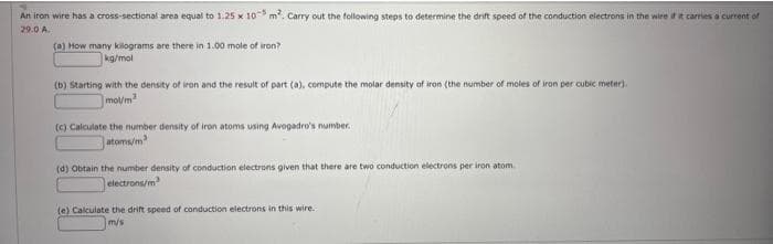 An iron wire has a cross-sectional area equal to 1.25 x 103 m². Carry out the following steps to determine the drift speed of the conduction electrons in the wire if it carries a current of
29.0 A.
(a) How many kilograms are there in 1.00 mole of iron?
kg/mol
(b) Starting with the density of iron and the result of part (a), compute the molar density of iron (the number of moles of iron per cubic meter).
mol/m2
(c) Calculate the number density of iron atoms using Avogadro's number.
atoms/m
(d) Obtain the number density of conduction electrons given that there are two conduction electrons per iron atom
electrons/m
(e) Calculate the drift speed of conduction electrons in this wire.
m/s