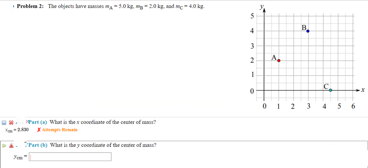 Problem 2: The objects have masses mA = 5.0 kg, m3 = 2.0 kg, and mc = 4.0 kg.
圖: *Part (a) What is the x coordinate of the center of mass?
Xcm = 2.830
X Attempts Remain
Y'cm =
Part (b) What is the y coordinate of the center of mass?
5
4
3
2
1
A
0 1
2
B
3
C
4
5
→X
6