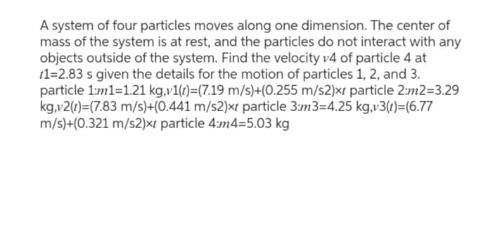 A system of four particles moves along one dimension. The center of
mass of the system is at rest, and the particles do not interact with any
objects outside of the system. Find the velocity v4 of particle 4 at
t1=2.83 s given the details for the motion of particles 1, 2, and 3.
particle 1:m1=1.21 kg,v1(t)=(7.19 m/s)+(0.255 m/s2)xt particle 2:m2=3.29
kg,v2(t)=(7.83 m/s)+(0.441 m/s2)xt particle 3:m3=4.25 kg,v3(t)=(6.77
m/s)+(0.321 m/s2)xt particle 4:m4=5.03 kg