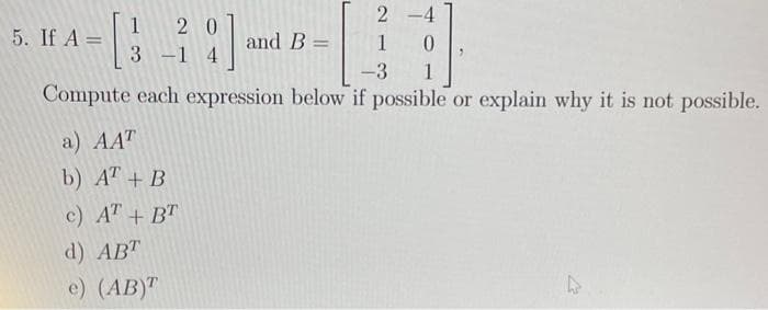 2-4
1
-3 1
Compute each expression below if possible or explain why it is not possible.
1
- [3
5. If A =
20
3-14
a) AAT
b) AT + B
c) AT + BT
d) ABT
e) (AB)T
and B =
A