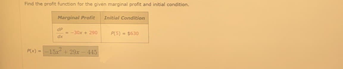 Find the profit function for the given marginal profit and initial condition.
Marginal Profit
dP
dx
= -30x + 290
P(x) = -15x +29x - 445
Initial Condition
P(5) = $630