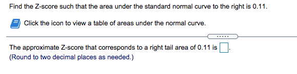 Find the Z-score such that the area under the standard normal curve to the right is 0.11.
Click the icon to view a table of areas under the normal curve.
.....
The approximate Z-score that corresponds to a right tail area of 0.11 is
(Round to two decimal places as needed.)
