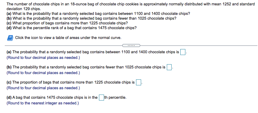 The number of chocolate chips in an 18-ounce bag of chocolate chip cookies is approximately normally distributed with mean 1252 and standard
deviation 129 chips.
(a) What is the probability that a randomly selected bag contains between 1100 and 1400 chocolate chips?
(b) What is the probability that a randomly selected bag contains fewer than 1025 chocolate chips?
(c) What proportion of bags contains more than 1225 chocolate chips?
(d) What is the percentile rank of a bag that contains 1475 chocolate chips?
Click the icon to view a table of areas under the normal curve.
(a) The probability that a randomly selected bag contains between 1100 and 1400 chocolate chips is
(Round to four decimal places as needed.)
(b) The probability that a randomly selected bag contains fewer than 1025 chocolate chips is
(Round to four decimal places as needed.)
(c) The proportion of bags that contains more than 1225 chocolate chips is
(Round to four decimal places as needed.)
(d) A bag that contains 1475 chocolate chips is in the th percentile.
(Round to the nearest integer as needed.)
