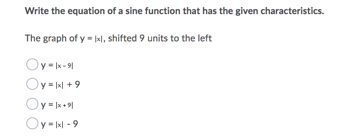 Write the equation of a sine function that has the given characteristics.
The graph of y = |xl, shifted 9 units to the left
Oy = |x - 9|
y = |x| + 9
Oy = |x + 9|
Oy = |x| - 9
